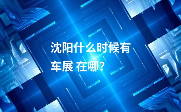 沈阳什么时候有车展 在哪？